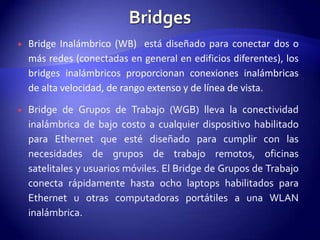    Bridge Inalámbrico (WB) está diseñado para conectar dos o
    más redes (conectadas en general en edificios diferentes), los
    bridges inalámbricos proporcionan conexiones inalámbricas
    de alta velocidad, de rango extenso y de línea de vista.

   Bridge de Grupos de Trabajo (WGB) lleva la conectividad
    inalámbrica de bajo costo a cualquier dispositivo habilitado
    para Ethernet que esté diseñado para cumplir con las
    necesidades de grupos de trabajo remotos, oficinas
    satelitales y usuarios móviles. El Bridge de Grupos de Trabajo
    conecta rápidamente hasta ocho laptops habilitados para
    Ethernet u otras computadoras portátiles a una WLAN
    inalámbrica.
 