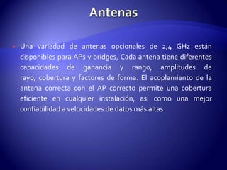    Una variedad de antenas opcionales de 2,4 GHz están
    disponibles para APs y bridges, Cada antena tiene diferentes
    capacidades de ganancia y rango, amplitudes de
    rayo, cobertura y factores de forma. El acoplamiento de la
    antena correcta con el AP correcto permite una cobertura
    eficiente en cualquier instalación, así como una mejor
    confiabilidad a velocidades de datos más altas
 
