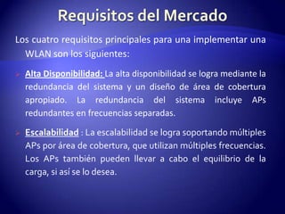 Los cuatro requisitos principales para una implementar una
  WLAN son los siguientes:
   Alta Disponibilidad: La alta disponibilidad se logra mediante la
    redundancia del sistema y un diseño de área de cobertura
    apropiado. La redundancia del sistema incluye APs
    redundantes en frecuencias separadas.

   Escalabilidad : La escalabilidad se logra soportando múltiples
    APs por área de cobertura, que utilizan múltiples frecuencias.
    Los APs también pueden llevar a cabo el equilibrio de la
    carga, si así se lo desea.
 