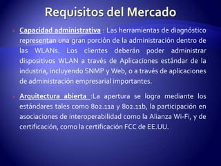    Capacidad administrativa : Las herramientas de diagnóstico
    representan una gran porción de la administración dentro de
    las WLANs. Los clientes deberán poder administrar
    dispositivos WLAN a través de Aplicaciones estándar de la
    industria, incluyendo SNMP y Web, o a través de aplicaciones
    de administración empresarial importantes.

   Arquitectura abierta :La apertura se logra mediante los
    estándares tales como 802.11a y 802.11b, la participación en
    asociaciones de interoperabilidad como la Alianza Wi-Fi, y de
    certificación, como la certificación FCC de EE.UU.
 