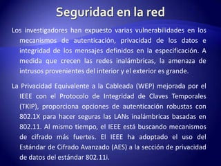 Los investigadores han expuesto varias vulnerabilidades en los
  mecanismos de autenticación, privacidad de los datos e
  integridad de los mensajes definidos en la especificación. A
  medida que crecen las redes inalámbricas, la amenaza de
  intrusos provenientes del interior y el exterior es grande.

La Privacidad Equivalente a la Cableada (WEP) mejorada por el
  IEEE con el Protocolo de Integridad de Claves Temporales
  (TKIP), proporciona opciones de autenticación robustas con
  802.1X para hacer seguras las LANs inalámbricas basadas en
  802.11. Al mismo tiempo, el IEEE está buscando mecanismos
  de cifrado más fuertes. El IEEE ha adoptado el uso del
  Estándar de Cifrado Avanzado (AES) a la sección de privacidad
  de datos del estándar 802.11i.
 
