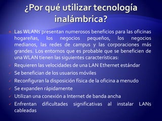    Las WLANs presentan numerosos beneficios para las oficinas
    hogareñas, los negocios pequeños, los negocios
    medianos, las redes de campus y las corporaciones más
    grandes. Los entornos que es probable que se beneficien de
    una WLAN tienen las siguientes características:
   Requieren las velocidades de una LAN Ethernet estándar
   Se benefician de los usuarios móviles
   Reconfiguran la disposición física de la oficina a menudo
   Se expanden rápidamente
   Utilizan una conexión a Internet de banda ancha
   Enfrentan dificultades significativas al instalar LANs
    cableadas
 