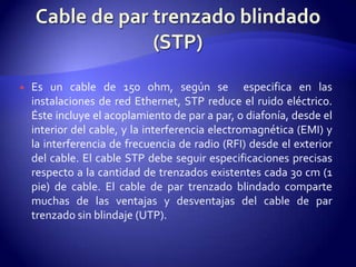    Es un cable de 150 ohm, según se especifica en las
    instalaciones de red Ethernet, STP reduce el ruido eléctrico.
    Éste incluye el acoplamiento de par a par, o diafonía, desde el
    interior del cable, y la interferencia electromagnética (EMI) y
    la interferencia de frecuencia de radio (RFI) desde el exterior
    del cable. El cable STP debe seguir especificaciones precisas
    respecto a la cantidad de trenzados existentes cada 30 cm (1
    pie) de cable. El cable de par trenzado blindado comparte
    muchas de las ventajas y desventajas del cable de par
    trenzado sin blindaje (UTP).
 