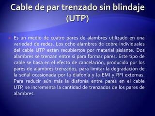    Es un medio de cuatro pares de alambres utilizado en una
    variedad de redes. Los ocho alambres de cobre individuales
    del cable UTP están recubiertos por material aislante. Dos
    alambres se trenzan entre sí para formar pares. Este tipo de
    cable se basa en el efecto de cancelación, producido por los
    pares de alambres trenzados, para limitar la degradación de
    la señal ocasionada por la diafonía y la EMI y RFI externas.
    Para reducir aún más la diafonía entre pares en el cable
    UTP, se incrementa la cantidad de trenzados de los pares de
    alambres.
 