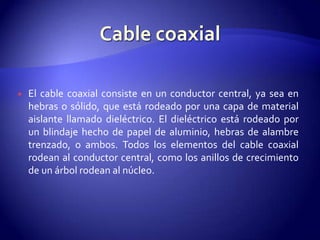    El cable coaxial consiste en un conductor central, ya sea en
    hebras o sólido, que está rodeado por una capa de material
    aislante llamado dieléctrico. El dieléctrico está rodeado por
    un blindaje hecho de papel de aluminio, hebras de alambre
    trenzado, o ambos. Todos los elementos del cable coaxial
    rodean al conductor central, como los anillos de crecimiento
    de un árbol rodean al núcleo.
 