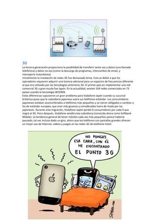 3G
La tercera generación proporciona la posibilidad de transferir tanto voz y datos (una llamada
telefónica) y datos no-voz (como la descarga de programas, intercambio de email, y
mensajería instantánea).
Inicialmente la instalación de redes 3G fue demasiado lenta. Esto se debió a que los
operadores requieren adquirir una licencia adicional para un espectro de frecuencias diferente
al que era utilizado por las tecnologías anteriores 2G. El primer país en implementar una red
comercial 3G a gran escala fue Japón. En la actualidad, existen 164 redes comerciales en 73
países usando la tecnología WCDMA.
Estas diferencias supusieron un gran problema para Vodafone Japón cuando su sucursal
británica quiso que la subsidiaria japonesa usara sus teléfonos estándar. Los consumidores
japoneses estaban acostumbrados a teléfonos más pequeños y se vieron obligados a cambiar a
los de estándar europeo, que eran más gruesos y considerados fuera de moda por los
japoneses. Durante esta migración, Vodafone Japón perdió 6 consumidores por cada 4 que
migró al 3G. Poco después, Vodafone vendió esta subsidiaria (conocida ahora como Softbank
Mobile). La tendencia general de tener móviles cada vez más pequeños parece haberse
pausado, tal vez incluso dado un giro, ahora que los teléfonos con pantallas grandes ofrecen
un mejor uso de Internet, videos y juegos en las redes 3G de telefonía móvil.
 