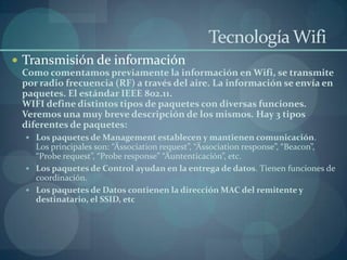 Tecnología Wifi
 Transmisión de información
 Como comentamos previamente la información en Wifi, se transmite
 por radio frecuencia (RF) a través del aire. La información se envía en
 paquetes. El estándar IEEE 802.11.
 WIFI define distintos tipos de paquetes con diversas funciones.
 Veremos una muy breve descripción de los mismos. Hay 3 tipos
 diferentes de paquetes:
   Los paquetes de Management establecen y mantienen comunicación.
    Los principales son: “Ässociation request”, “Ässociation response”, “Beacon”,
    “Probe request”, “Probe response” “Äuntenticación”, etc.
   Los paquetes de Control ayudan en la entrega de datos. Tienen funciones de
    coordinación.
   Los paquetes de Datos contienen la dirección MAC del remitente y
    destinatario, el SSID, etc
 