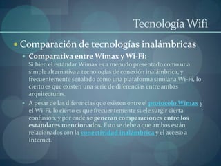 Tecnología Wifi
 Comparación de tecnologías inalámbricas
  Comparativa entre Wimax y Wi-Fi:
   Si bien el estándar Wimax es a menudo presentado como una
   simple alternativa a tecnologías de conexión inalámbrica, y
   frecuentemente señalado como una plataforma similar a Wi-Fi, lo
   cierto es que existen una serie de diferencias entre ambas
   arquitecturas.
  A pesar de las diferencias que existen entre el protocolo Wimax y
   el Wi-Fi, lo cierto es que frecuentemente suele surgir cierta
   confusión, y por ende se generan comparaciones entre los
   estándares mencionados. Esto se debe a que ambos están
   relacionados con la conectividad inalámbrica y el acceso a
   Internet.
 