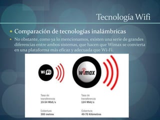 Tecnología Wifi
 Comparación de tecnologías inalámbricas
 No obstante, como ya lo mencionamos, existen una serie de grandes
  diferencias entre ambos sistemas, que hacen que Wimax se convierta
  en una plataforma más eficaz y adecuada que Wi-Fi.
 