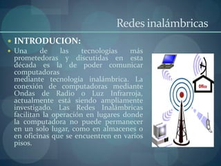Redes inalámbricas
 INTRODUCION:
 Una      de    las    tecnologías   más
  prometedoras y discutidas en esta
  década es la de poder comunicar
  computadoras
  mediante tecnología inalámbrica. La
  conexión de computadoras mediante
  Ondas de Radio o Luz Infrarroja,
  actualmente está siendo ampliamente
  investigado. Las Redes Inalámbricas
  facilitan la operación en lugares donde
  la computadora no puede permanecer
  en un solo lugar, como en almacenes o
  en oficinas que se encuentren en varios
  pisos.
 