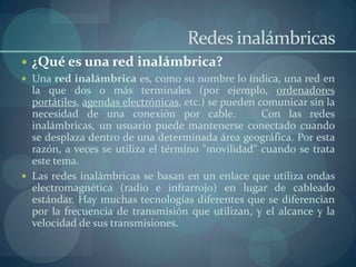 Redes inalámbricas
 ¿Qué es una red inalámbrica?
 Una red inalámbrica es, como su nombre lo indica, una red en
  la que dos o más terminales (por ejemplo, ordenadores
  portátiles, agendas electrónicas, etc.) se pueden comunicar sin la
  necesidad de una conexión por cable.               Con las redes
  inalámbricas, un usuario puede mantenerse conectado cuando
  se desplaza dentro de una determinada área geográfica. Por esta
  razón, a veces se utiliza el término "movilidad" cuando se trata
  este tema.
 Las redes inalámbricas se basan en un enlace que utiliza ondas
  electromagnética (radio e infrarrojo) en lugar de cableado
  estándar. Hay muchas tecnologías diferentes que se diferencian
  por la frecuencia de transmisión que utilizan, y el alcance y la
  velocidad de sus transmisiones.
 