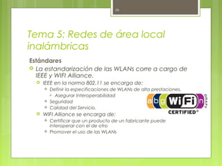 10




Tema 5: Redes de área local
inalámbricas
Estándares
 La estandarización de las WLANs corre a cargo de
  IEEE y WIFI Alliance.
     IEEE en la norma 802.11 se encarga de:
         Definir la especificaciones de WLANs de alta prestaciones.
           Asegurar Interoperabilidad
         Seguridad
         Calidad del Servicio.
     WIFI Alliance se encarga de:
         Certificar que un producto de un fabricante puede
          interoperar con el de otro
         Promover el uso de las WLANs
 