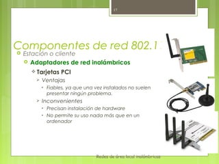 17




Componentes de red 802.11
Estación o cliente
  Adaptadores de red inalámbricos

    Tarjetas      PCI
        Ventajas
         •   Fiables, ya que una vez instalados no suelen
             presentar ningún problema.
        Inconvenientes
         •   Precisan instalación de hardware
         •   No permite su uso nada más que en un
             ordenador




                                 Redes de área local inalámbricas
 
