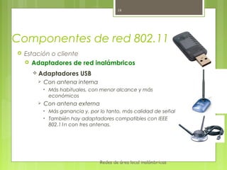 18




Componentes de red 802.11
   Estación o cliente
     Adaptadores de red inalámbricos

       Adaptadores         USB
           Con antena interna
            •   Más habituales, con menor alcance y más
                económicos
           Con antena externa
            •   Más ganancia y, por lo tanto, más calidad de señal
            •   También hay adaptadores compatibles con IEEE
                802.11n con tres antenas.




                                    Redes de área local inalámbricas
 