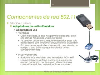 19




Componentes de red 802.11
   Estación o cliente
     Adaptadores de red inalámbricos
        Adaptadores USB
          Ventajas
            •   Gran movilidad, lo que nos permite colocarlos en el
                sitio donde tengamos una mejor señal.
            •   Se pueden utilizar en cualquier ordenador, pues solo
                es necesario que tengamos un puerto USB disponible.
            •   En caso de necesidad es muy sencillo pasarlos de un
                equipo a otro (sólo hay que instalar los drivers
                correspondientes).

           Inconvenientes
            •   Bastante más inestables que las tarjetas PCI – Wifi
            •   Los modelos con antena interior no suelen tener
                mucha ganancia, por lo que en sitios con mala
                calidad de señal no suelen funcionar muy bien.


                                      Redes de área local inalámbricas
 