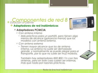 20





     Componentes de red 802.11
    Estación o cliente
     Adaptadores de red inalámbricos

       Adaptadores    PCMCIA
         Con antena interna
          • Más prácticos para un portátil, pero tienen algo
            menos de alcance (ganancia menor) que los
            modelos con antena externa.
         Con antena externa
          • Tienen mayor alcance que los de antena
            interna. La antena no suele ser demasiado
            grande, y normalmente se puede plegar para el
            transporte, por lo que no suele ser muy molesta.
            También hay adaptadores IEEE 802.11n con tres
            antenas, pero en este caso suelen ser internas,
            más que nada por razones prácticas.

                              Redes de área local inalámbricas
 