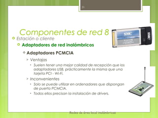 21




     Componentes de red 802.11
   Estación o cliente
     Adaptadores de red inalámbricos

       Adaptadores         PCMCIA
           Ventajas
            •   Suelen tener una mejor calidad de recepción que los
                adaptadores USB, prácticamente la misma que una
                tarjeta PCI - Wi-Fi.
           Inconvenientes
            •   Solo se puede utilizar en ordenadores que dispongan
                de puerto PCMCIA.
            •   Todos ellos precisan la instalación de drivers.




                                    Redes de área local inalámbricas
 