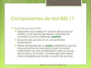 22




Componentes de red 802.11
   Punto de acceso (AP):
     Dispositivo que realiza el “control del acceso al
      medio” a los clientes de WLAN y permiten la
      conexión a la red cableada (puente)
     Un punto de acceso es un concentrador
      inalámbrico.
     Debe distinguirse de un router inalámbrico, que es
      muy común en el mercado actual. Un router
      inalámbrico es una combinación entre un punto
      de acceso y un router, y puede ejecutar tareas
      más complejas que las de un punto de acceso.


                         Redes de área local inalámbricas
 