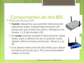 23




     Componentes de red 802.11
   Punto de acceso (AP):
     Puente: dispositivo que permite interconectar
      diferentes redes, independientemente del
      protocolo que cada una utilice. Trabaja en los
      niveles 1 y 2 del modelo OSI
     Un router permite también interconectar varias
      redes, pero a diferencia de un puente, estas
      deben utilizar el mismo protocolo. (Nivel 3, p.e,
      IP)
     Si se desea interconectar dos redes que utilizan
      el mismo protocolo (p.e. IP) es recomendable
      utilizar un router.

                             Redes de área local inalámbricas
 