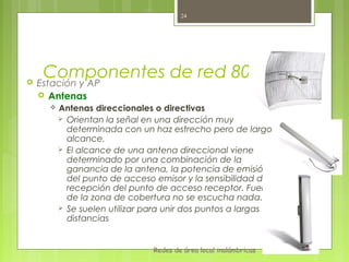 24




     Componentes de red 802.11
   Estación y AP
     Antenas
         Antenas direccionales o directivas
           Orientan la señal en una dirección muy
            determinada con un haz estrecho pero de largo
            alcance.
           El alcance de una antena direccional viene
            determinado por una combinación de la
            ganancia de la antena, la potencia de emisión
            del punto de acceso emisor y la sensibilidad de
            recepción del punto de acceso receptor. Fuera
            de la zona de cobertura no se escucha nada.
           Se suelen utilizar para unir dos puntos a largas
            distancias


                                Redes de área local inalámbricas
 
