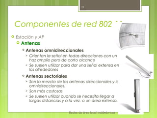 25




    Componentes de red 802.11
   Estación y AP
       Antenas
         Antenas    omnidireccionales
            Orientan la señal en todas direcciones con un
             haz amplio pero de corto alcance
            Se suelen utilizar para dar una señal extensa en
             los alrededores
         Antenas    sectoriales
            Son la mezcla de las antenas direccionales y las
             omnidireccionales.
            Son más costosas
            Se suelen utilizar cuando se necesita llegar a
             largas distancias y a la vez, a un área extensa.

                                   Redes de área local inalámbricas
 