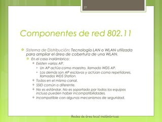 27




Componentes de red 802.11
   Sistema de Distribución: Tecnología LAN o WLAN utilizada
    para ampliar el área de cobertura de una WLAN.
       En el caso inalámbrico:
         Existen varios AP.
            Un AP actúa como maestro, llamado WDS AP.
            Los demás son AP esclavos y actúan como repetidores,
              llamados WDS Station.
         Todos en el mismo canal.
         SSID común o diferente.
         No es estándar. No es soportado por todos los equipos
           incluso pueden haber incompatibilidades.
         Incompatible con algunos mecanismos de seguridad.




                              Redes de área local inalámbricas
 