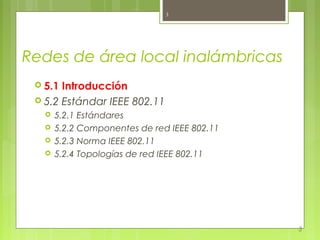 3




Redes de área local inalámbricas
  5.1 Introducción
  5.2 Estándar IEEE 802.11
      5.2.1 Estándares
      5.2.2 Componentes de red IEEE 802.11
      5.2.3 Norma IEEE 802.11
      5.2.4 Topologías de red IEEE 802.11




                                              3
 