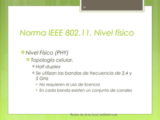 30




Norma IEEE 802.11. Nivel físico

 Nivel    Físico (PHY)
     Topología celular.
       Half-duplex
       Se utilizan las bandas de frecuencia de 2,4 y
        5 GHz
          No requieren el uso de licencia
          En cada banda existen un conjunto de canales




                          Redes de área local inalámbricas
 