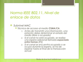 32




Norma IEEE 802.11. Nivel de
enlace de datos

   Subnivel MAC
        Técnica de acceso al medio CSMA/CA
            1) Antes de transmitir una información, una
               estación debe determinar el estado del
               medio (libre o ocupado)
            2) Si el canal no está ocupado, se realiza
               una espera adicional llamada espaciado
               entre tramas (IFS)
            3) Si el canal se encuentra ocupado o se
               ocupa durante la espera, se ha de
               esperar hasta el final de la transacción
               actual


                          Redes de área local inalámbricas
 