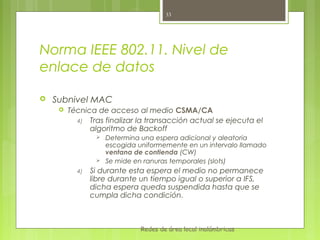 33




Norma IEEE 802.11. Nivel de
enlace de datos

   Subnivel MAC
        Técnica de acceso al medio CSMA/CA
           4) Tras finalizar la transacción actual se ejecuta el
               algoritmo de Backoff
                    Determina una espera adicional y aleatoria
                     escogida uniformemente en un intervalo llamado
                     ventana de contienda (CW)
                    Se mide en ranuras temporales (slots)
           4)   Si durante esta espera el medio no permanece
                libre durante un tiempo igual o superior a IFS,
                dicha espera queda suspendida hasta que se
                cumpla dicha condición.



                               Redes de área local inalámbricas
 