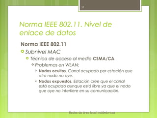 35




Norma IEEE 802.11. Nivel de
enlace de datos
Norma IEEE 802.11
 Subnivel MAC
    Técnica de acceso al medio CSMA/CA
      Problemas en WLAN:
         Nodos ocultos. Canal ocupado por estación que
          otro nodo no oye.
         Nodos expuestos. Estación cree que el canal
          está ocupado aunque está libre ya que el nodo
          que oye no interfiere en su comunicación.




                        Redes de área local inalámbricas
 