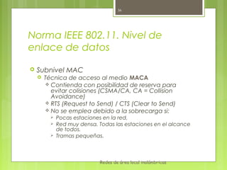 36




Norma IEEE 802.11. Nivel de
enlace de datos

   Subnivel MAC
       Técnica de acceso al medio MACA
         Contienda con posibilidad de reserva para
          evitar colisiones (CSMA/CA, CA = Collision
          Avoidance)
         RTS (Request to Send) / CTS (Clear to Send)
         No se emplea debido a la sobrecarga si:
             Pocas estaciones en la red.
             Red muy densa. Todas las estaciones en el alcance
              de todos.
             Tramas pequeñas.



                             Redes de área local inalámbricas
 