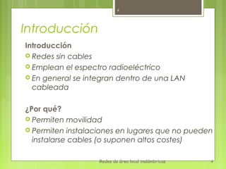 4




Introducción
Introducción
 Redes sin cables
 Emplean el espectro radioeléctrico
 En general se integran dentro de una LAN
  cableada

¿Por qué?
 Permiten movilidad
 Permiten instalaciones en lugares que no pueden
  instalarse cables (o suponen altos costes)

                   Redes de área local inalámbricas   4
 