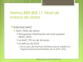 40




Norma IEEE 802.11. Nivel de
enlace de datos

 Subnivel     MAC
    MAC_PDUs de datos:
      Transportan información de nivel superior
       (MAC_SDU)
      La MAC_PCI es de 34 bytes.
      La MTU es de 2312.
          En el caso de muchas interferencias se habilita la
           fragmentación/ensamblado de la MAC_SDU



                           Redes de área local inalámbricas
 