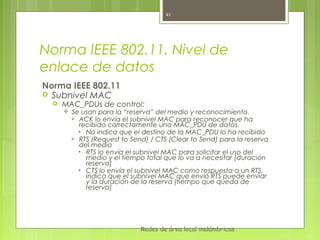 41




Norma IEEE 802.11. Nivel de
enlace de datos
Norma IEEE 802.11
 Subnivel MAC
     MAC_PDUs de control:
         Se usan para la “reserva” del medio y reconocimiento.
           ACK lo envía el subnivel MAC para reconocer que ha
            recibido correctamente una MAC_PDU de datos.
            • No indica que el destino de la MAC_PDU lo ha recibido
           RTS (Request to Send) / CTS (Clear to Send) para la reserva
            del medio
            • RTS lo envía el subnivel MAC para solicitar el uso del
              medio y el tiempo total que lo va a necesitar (duración
              reserva)
            • CTS lo envía el subnivel MAC como respuesta a un RTS,
              indica que el subnivel MAC que envió RTS puede enviar
              y la duración de la reserva (tiempo que queda de
              reserva)




                               Redes de área local inalámbricas
 