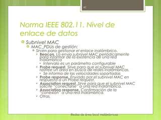 42




Norma IEEE 802.11. Nivel de
enlace de datos
   Subnivel MAC
       MAC_PDUs de gestión:
           Sirven para gestionar el enlace inalámbrico.
              Beacon. La envía subnivel MAC periódicamente
               para informar de la existencia de una red
               inalámbrica
              • Intervalo es un parámetro configurable
             Probe request. Sirve para que el subnivel MAC
               rastree un área en busca de redes inalámbricas.
              • Se informa de las velocidades soportadas
             Probe response. Enviado por el subnivel MAC en
               respuesta a un Probe request.
             Association request. Sirve para que el subnivel MAC
               solicite “conectarse” a una red inalámbrica.
             Association response. Confirmación de la
               “conexión” a una red inalámbrica.
             Otras.




                              Redes de área local inalámbricas
 