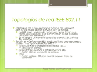 44




Topologías de red IEEE 802.11
   El bloque de comunicación básico de una red
    802.11 es el BSS (Basic Service Set) o celda.
       Un BSS tiene un área de cobertura de tal forma que
        todas las estaciones que pertenezcan al BSS pueden
        comunicarse entre ellas.
       Se le asigna un nombre conocido como SSID (Service
        Set Identifier)
   Según el número de BSSs y dispositivos que aparezca
    existen tres tipos de redes 802.11:
       Redes Ad hoc o Independientes BSS (IBSS).
           Sólo existen clientes.
       Redes Infraestructura o Infraestructura BSS.
           Existen clientes y un punto de acceso.
       EBSS
           Existen múltiples BSS para permitir mayores áreas de
            cobertura




                                     Redes de área local inalámbricas
 
