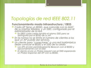 48




Topologías de red IEEE 802.11
Funcionamiento modo Infraestructura / EBSS
   Cada AP tiene un BSSID, que coincide con la MAC
    de su interfaz Wireless, y un SSID, configurado por el
    administrador de la red.
       En EBSS cada celda tendría el mismo SSID pero se
        distinguiría por el BSSID de su AP.
   En la norma no se limita el número de clientes a los
    que un AP puede dar servicio.
   Un cliente para “conectarse” a una red inalámbrica
    debe conocer el BSSID y el SSID de la celda.
       Los APs envían periódicamente Beacon con el BSSID y
        opcionalmente con el SSID
       El cliente envía un Probe request con el SSID esperando
        un Probe response del AP con su BSSID.




                             Redes de área local inalámbricas
 