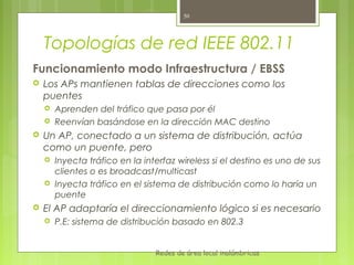 50




    Topologías de red IEEE 802.11
Funcionamiento modo Infraestructura / EBSS
   Los APs mantienen tablas de direcciones como los
    puentes
       Aprenden del tráfico que pasa por él
       Reenvían basándose en la dirección MAC destino
   Un AP, conectado a un sistema de distribución, actúa
    como un puente, pero
       Inyecta tráfico en la interfaz wireless si el destino es uno de sus
        clientes o es broadcast/multicast
       Inyecta tráfico en el sistema de distribución como lo haría un
        puente
   El AP adaptaría el direccionamiento lógico si es necesario
       P.E: sistema de distribución basado en 802.3


                                 Redes de área local inalámbricas
 