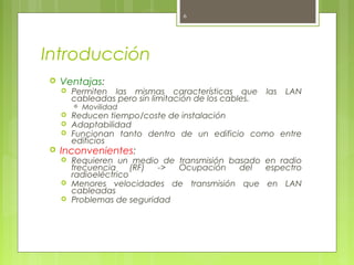 6




Introducción
   Ventajas:
       Permiten las mismas características que        las   LAN
        cableadas pero sin limitación de los cables.
           Movilidad
       Reducen tiempo/coste de instalación
       Adaptabilidad
       Funcionan tanto dentro de un edificio como entre
        edificios
   Inconvenientes:
       Requieren un medio de transmisión basado en radio
        frecuencia     (RF) -> Ocupación    del  espectro
        radioeléctrico
       Menores velocidades de transmisión que en LAN
        cableadas
       Problemas de seguridad
 
