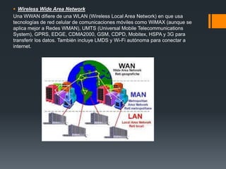  Wireless Wide Area Network
Una WWAN difiere de una WLAN (Wireless Local Area Network) en que usa
tecnologías de red celular de comunicaciones móviles como WiMAX (aunque se
aplica mejor a Redes WMAN), UMTS (Universal Mobile Telecommunications
System), GPRS, EDGE, CDMA2000, GSM, CDPD, Mobitex, HSPA y 3G para
transferir los datos. También incluye LMDS y Wi-Fi autónoma para conectar a
internet.
 