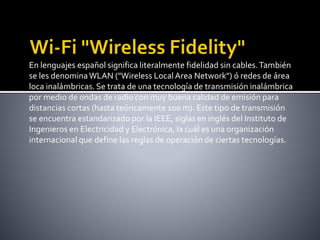 En lenguajes español significa literalmente fidelidad sin cables.También
se les denominaWLAN ("Wireless LocalArea Network") ó redes de área
loca inalámbricas. Se trata de una tecnología de transmisión inalámbrica
por medio de ondas de radio con muy buena calidad de emisión para
distancias cortas (hasta teóricamente 100 m). Este tipo de transmisión
se encuentra estandarizado por la IEEE, siglas en inglés del Instituto de
Ingenieros en Electricidad y Electrónica, la cuál es una organización
internacional que define las reglas de operación de ciertas tecnologías.
 