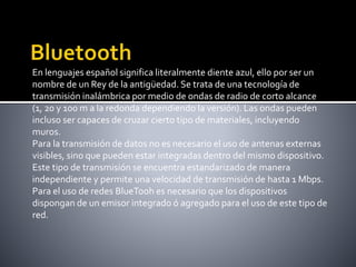 En lenguajes español significa literalmente diente azul, ello por ser un
nombre de un Rey de la antigüedad. Se trata de una tecnología de
transmisión inalámbrica por medio de ondas de radio de corto alcance
(1, 20 y 100 m a la redonda dependiendo la versión). Las ondas pueden
incluso ser capaces de cruzar cierto tipo de materiales, incluyendo
muros.
Para la transmisión de datos no es necesario el uso de antenas externas
visibles, sino que pueden estar integradas dentro del mismo dispositivo.
Este tipo de transmisión se encuentra estandarizado de manera
independiente y permite una velocidad de transmisión de hasta 1 Mbps.
Para el uso de redes BlueTooh es necesario que los dispositivos
dispongan de un emisor integrado ó agregado para el uso de este tipo de
red.
 