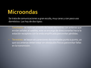 Se trata de comunicaciones a gran escala, muy caras y con poco uso
doméstico. Las hay de dos tipos:
• Satelitales: se realizan a través de bases terrestres con antenas que
envían señales al satélite, este se encarga de direccionarlas hacia la
estación receptora con la onda amplificada para evitar pérdidas.
• Terrestres: se basan en conexiones denominadas punto a punto, ya
que sus antenas deben estar sin obstáculos físicos para evitar fallas
en la transmisión.
 