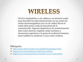 Wireless (inalámbrico o sin cables) es un término usado
        para describir las telecomunicaciones en las cuales las
        ondas electromagnéticas (en vez de cables) llevan la
        señal sobre parte o toda la trayectoria de la
        comunicación. Algunos dispositivos de monitorización,
        tales como alarmas, emplean ondas acústicas a
        frecuencias superiores a la gama de audiencia humana;
        éstos también se clasifican a veces como wireless.




Bibliografía:
 http://wifi.cablesyredes.com.ar/html/topologias.html
 http://www.masadelante.com/faqs/wireless
 http://www.misrespuestas.com/que-es-un-router.html
 