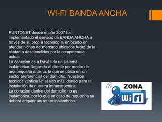 WI-FI BANDA ANCHA

PUNTONET desde el año 2007 ha
implementado el servicio de BANDA ANCHA a
través de su propia tecnología, enfocado en
atender nichos de mercado ubicados fuera de la
ciudad o desatendidos por la competencia
actual.
La conexión es a través de un sistema
inalámbrico, llegando al cliente por medio de
una pequeña antena, la que se ubica en un
sector preferencial del domicilio. Nuestros
técnicos verificarán el sitio más idóneo para la
instalación de nuestra infraestructura.
La conexión dentro del domicilio no es
inalámbrica, por lo que en caso de requerirla se
deberá adquirir un router inalámbrico.
 