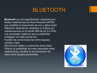 BLUETOOTH
Bluetooth es una especificación industrial para
Redes Inalámbricas de Área Personal (WPAN)
que posibilita la transmisión de voz y datos entre
diferentes dispositivos mediante un enlace por
radiofrecuencia en la banda ISM de los 2,4 GHz.
Los principales objetivos que se pretenden
conseguir con esta norma son:
Facilitar las comunicaciones entre equipos
móviles y fijos.
Eliminar los cables y conectores entre éstos.
Ofrecer la posibilidad de crear pequeñas redes
inalámbricas y facilitar la sincronización de
datos entre equipos personales.
 