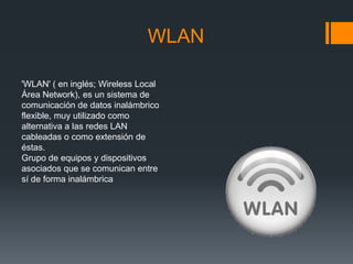 WLAN

'WLAN' ( en inglés; Wireless Local
Área Network), es un sistema de
comunicación de datos inalámbrico
flexible, muy utilizado como
alternativa a las redes LAN
cableadas o como extensión de
éstas.
Grupo de equipos y dispositivos
asociados que se comunican entre
sí de forma inalámbrica
 