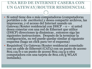 UNA RED DE INTERNET CASERA CON
  UN GATEWAY/ROUTER RESIDENCIAL

 Si usted tiene dos o más computadoras (computadoras
  portátiles o de escritorio) y desea compartir archivos, las
  impresoras, y el acceso del Internet usando un
  Gateway/Router residencial con DHCP - o − si usted
  desea conectar con una red de Ethernet que utilice
  (DHCP) direcciones ip dinámicas , entonces siga las
  siguientes instrucciones. Después de la terminar la
  configuración, su red puede quedar similar al siguiente
  esquema (haga un click para ver el esquema)
 Requisitos[ Un Gateway/Router residencial conectado
  con un cable de Ethernet (CAT5) con un punto de acceso
  802.11a/b o un punto de acceso 802.11a/g u otra
  computadora con una tarjeta de 802.11b/g WLAN
  instalada).
 