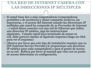 UNA RED DE INTERNET CASERA CON
   LAS DIRECCIONES IP MÚLTIPLES

 Si usted tiene dos o más computadoras (computadoras
  portátiles o de escritorio) y desee compartir archivos, las
  impresoras, y el acceso del Internet usando las direcciones IP
  múltiples que usted ha comprado de su Proveedor de Internet
  - o usted desea conectar con una red de Ethernet que utiliza
  una dirección IP estática, siga las instrucciones
  siguientes. Cuando usted haya terminado de armar su
  red, debe parecer similar al siguiente esquema (haga un click
  para ver el esquema)
 Observe por favor que este tipo de instalación requiere que su
  ISP (Internet Service Provider) le proporcione una direccion
  IP estático para cada computadora y para el punto de acceso
  en su red. Refiera por favor al manual que vino con su punto
  de acceso determinar su configuración.
 